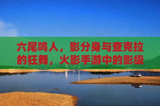 六尾鸣人，影分身与查克拉的狂舞，火影手游中的影级输出者，六尾鸣人，影分身与查克拉的狂舞，火影手游中的影级输出者