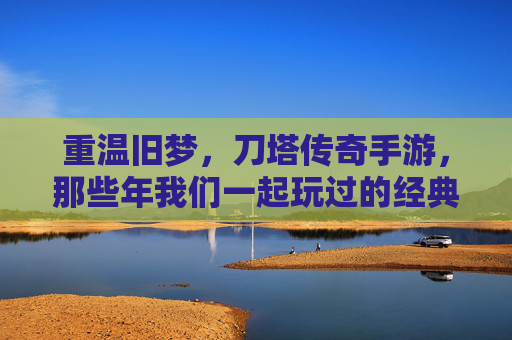重温旧梦，刀塔传奇手游，那些年我们一起玩过的经典，重温旧梦，刀塔传奇手游，那些年我们一起玩过的经典