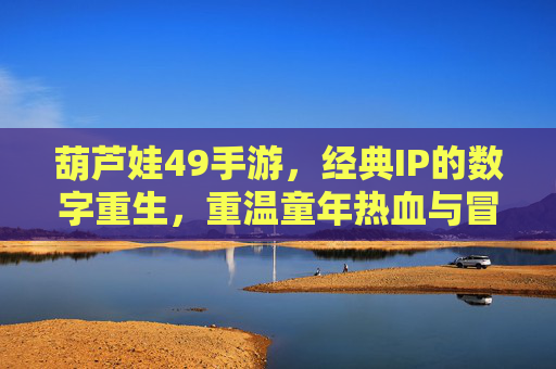 葫芦娃49手游,经典IP的数字重生,重温童年热血与冒险