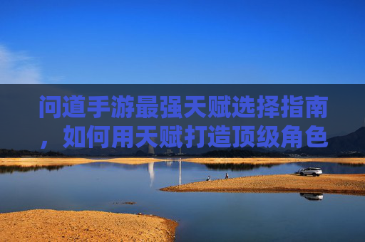 问道手游最强天赋选择指南，如何用天赋打造顶级角色？