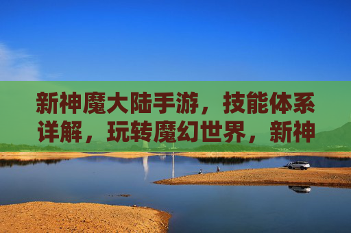 新神魔大陆手游，技能体系详解，玩转魔幻世界，新神魔大陆手游技能体系详解，玩转魔幻世界