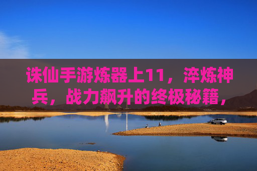诛仙手游炼器上11，淬炼神兵，战力飙升的终极秘籍，诛仙手游炼器上11，淬炼神兵，战力飙升的终极秘籍