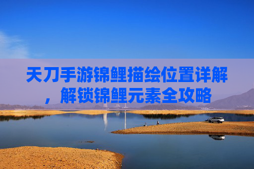 天刀手游锦鲤描绘位置详解，解锁锦鲤元素全攻略