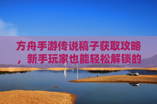 方舟手游传说稿子获取攻略，新手玩家也能轻松解锁的传说级资源