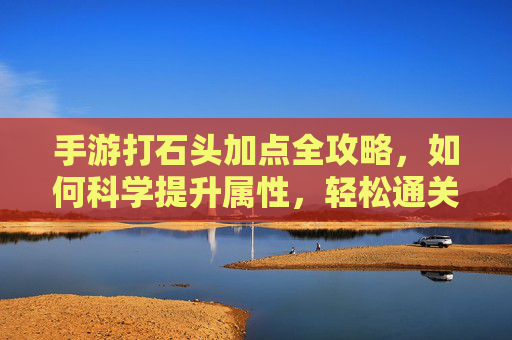 手游打石头加点全攻略，如何科学提升属性，轻松通关？