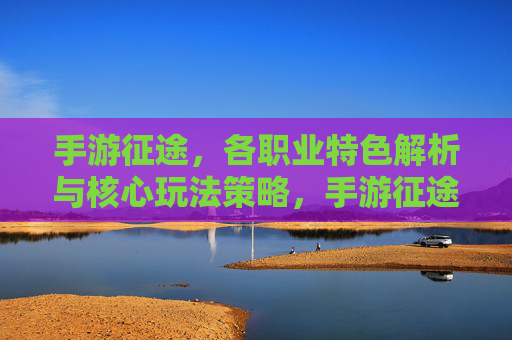 手游征途，各职业特色解析与核心玩法策略，手游征途，各职业特色解析与核心玩法策略
