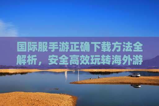 国际服手游正确下载方法全解析,安全高效玩转海外游戏,国际服手游正确下载方法全解析,安全高效玩转海外游戏