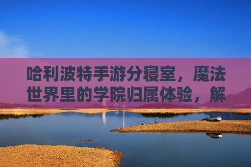 哈利波特手游分寝室，魔法世界里的学院归属体验，解锁专属任务与社交乐趣