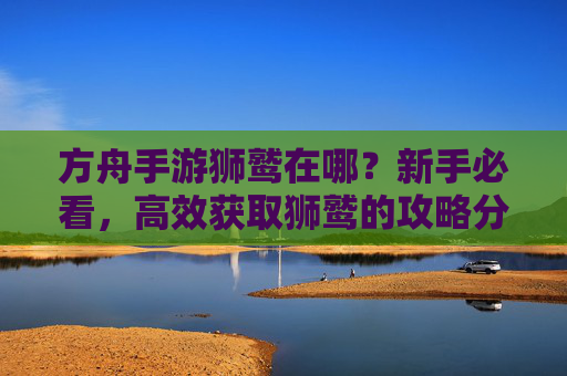 方舟手游狮鹫在哪？新手必看，高效获取狮鹫的攻略分享，方舟手游狮鹫在哪？新手必看高效获取攻略分享