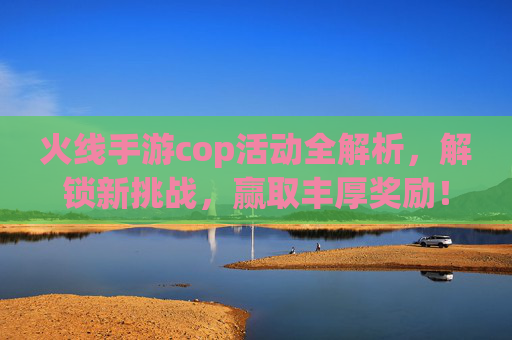 火线手游cop活动全解析，解锁新挑战，赢取丰厚奖励！火线手游cop活动全解析，解锁新挑战，赢取丰厚奖励！