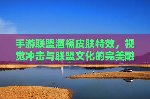 手游联盟酒桶皮肤特效，视觉冲击与联盟文化的完美融合，手游联盟酒桶皮肤特效，视觉冲击与联盟文化的完美融合