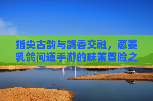 指尖古韵与鸽香交融，葱姜乳鸽问道手游的味蕾冒险之旅，指尖古韵与鸽香交融，葱姜乳鸽问道手游的味蕾冒险之旅