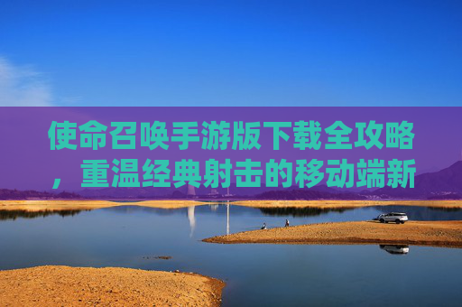 使命召唤手游版下载全攻略，重温经典射击的移动端新体验，使命召唤手游版下载全攻略，重温经典射击的移动端新体验