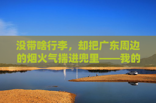 没带啥行李,却把广东周边的烟火气揣进兜里——我的两手空空广东周边游,没带啥行李,却把广东周边的烟火气揣进兜里——我的两手空空广东周边游