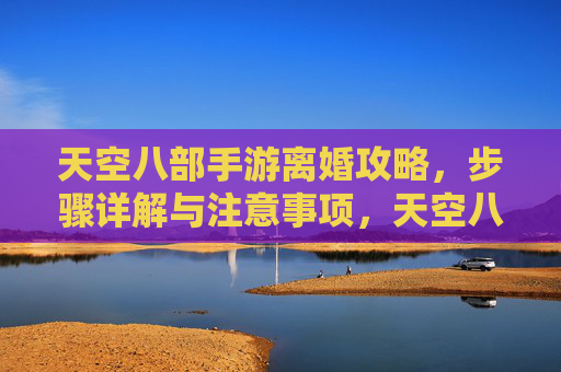 天空八部手游离婚攻略，步骤详解与注意事项，天空八部手游离婚攻略，步骤详解与注意事项