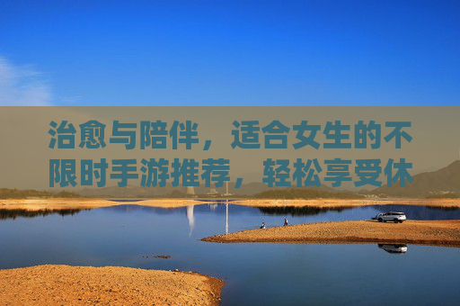 治愈与陪伴,适合女生的不限时手游推荐,轻松享受休闲时光