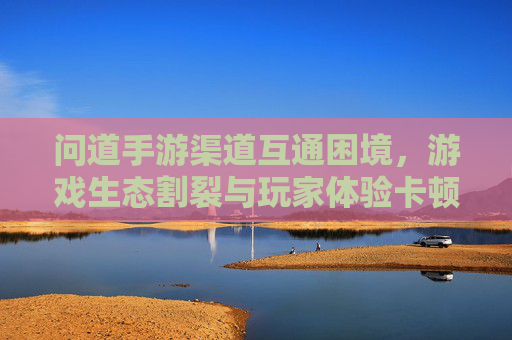 问道手游渠道互通困境，游戏生态割裂与玩家体验卡顿