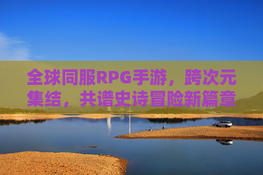 全球同服RPG手游,跨次元集结,共谱史诗冒险新篇章,全球同服RPG手游,跨次元集结共谱史诗冒险新篇章
