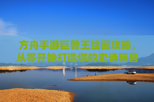 方舟手游巨兽王绘画攻略,从零开始打造你的史诗巨兽