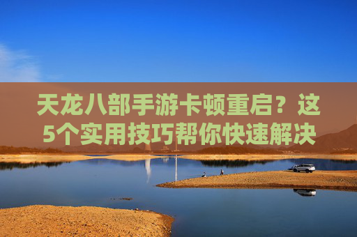 天龙八部手游卡顿重启?这5个实用技巧帮你快速解决,告别卡顿烦恼!天龙八部手游卡顿重启?这5个实用技巧帮你快速解决,告别卡顿烦恼!