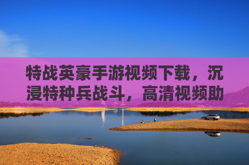特战英豪手游视频下载，沉浸特种兵战斗，高清视频助你快速掌握游戏精髓，特战英豪手游视频下载，高清沉浸特种兵战斗，助你快速掌握游戏精髓