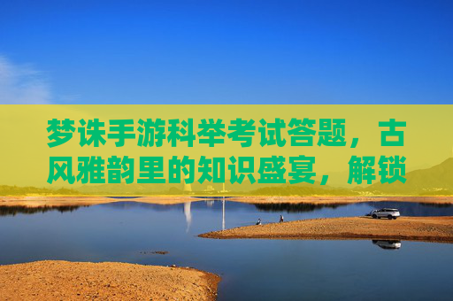 梦诛手游科举考试答题,古风雅韵里的知识盛宴,解锁文曲星宿的荣耀