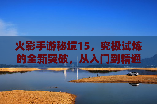 火影手游秘境15，究极试炼的全新突破，从入门到精通的进阶指南，火影手游秘境15究极试炼，从入门到精通的进阶指南