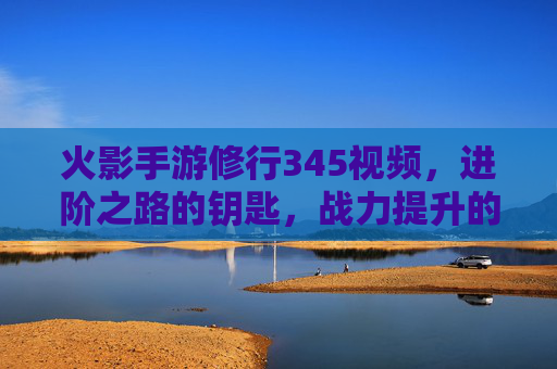 火影手游修行345视频,进阶之路的钥匙,战力提升的捷径