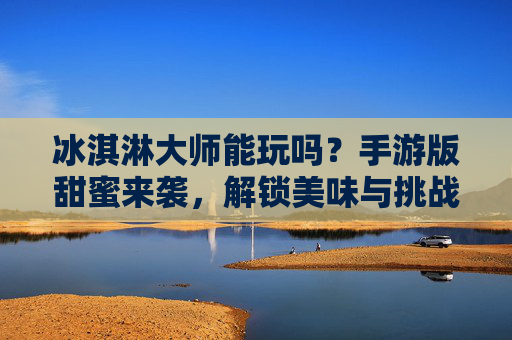 冰淇淋大师能玩吗？手游版甜蜜来袭，解锁美味与挑战的完美体验！冰淇淋大师手游版甜蜜来袭，解锁美味与挑战的完美体验！