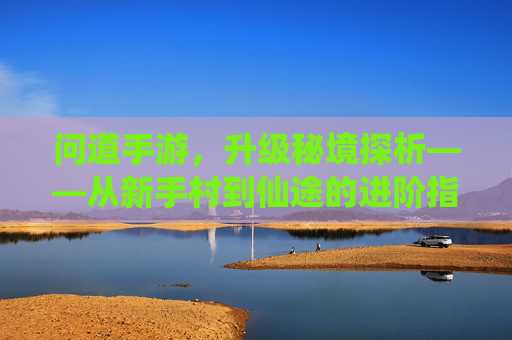 问道手游,升级秘境探析——从新手村到仙途的进阶指南,问道手游,升级秘境探析——从新手村到仙途的进阶指南