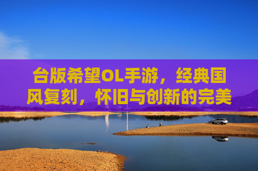 台版希望OL手游，经典国风复刻，怀旧与创新的完美融合，台版希望OL手游，经典国风复刻，怀旧与创新的完美融合