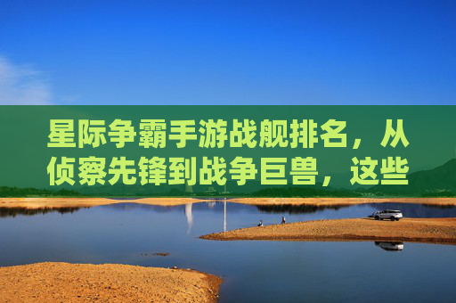 星际争霸手游战舰排名,从侦察先锋到战争巨兽,这些战舰谁真正称霸星海?星际争霸手游战舰排名,从侦察先锋到战争巨兽,谁真正称霸星海?