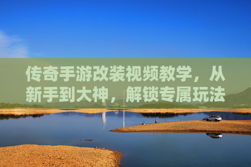 传奇手游改装视频教学，从新手到大神，解锁专属玩法新体验
