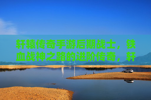 轩辕传奇手游后期战士，铁血战神之路的进阶传奇，轩辕传奇手游后期战士，铁血战神之路的进阶传奇