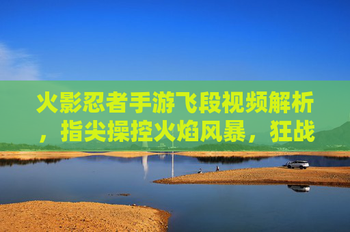 火影忍者手游飞段视频解析，指尖操控火焰风暴，狂战士的战场魅力，火影忍者手游飞段视频解析，指尖操控火焰风暴，狂战士的战场魅力