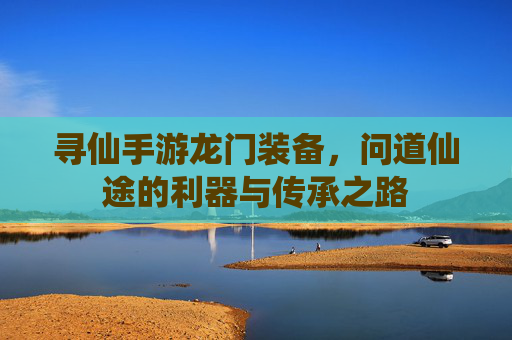 寻仙手游龙门装备,问道仙途的利器与传承之路