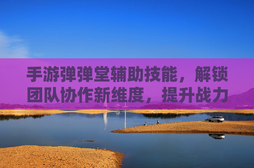 手游弹弹堂辅助技能，解锁团队协作新维度，提升战力核心策略