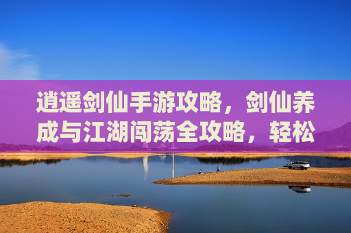 逍遥剑仙手游攻略，剑仙养成与江湖闯荡全攻略，轻松玩转仙侠世界