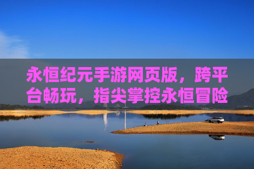 永恒纪元手游网页版,跨平台畅玩,指尖掌控永恒冒险