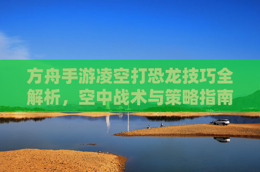 方舟手游凌空打恐龙技巧全解析，空中战术与策略指南，方舟手游凌空打恐龙技巧全解析，空中战术与策略指南