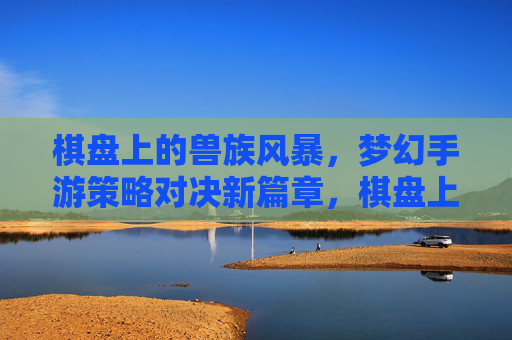棋盘上的兽族风暴，梦幻手游策略对决新篇章，棋盘上的兽族风暴，梦幻手游策略对决新篇章
