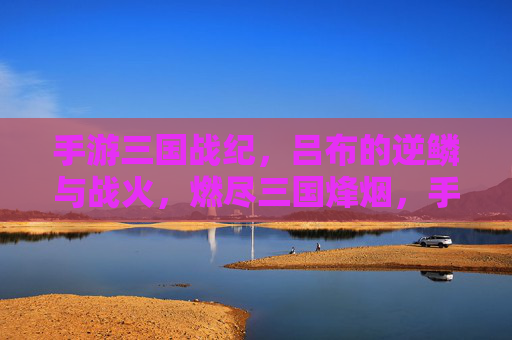 手游三国战纪,吕布的逆鳞与战火,燃尽三国烽烟,手游三国战纪,吕布的逆鳞与战火,燃尽三国烽烟
