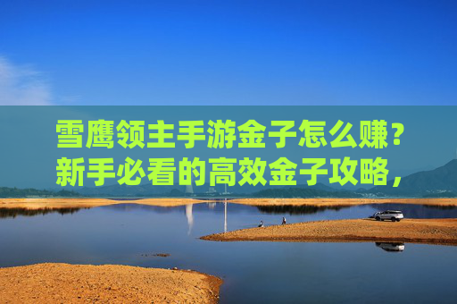 雪鹰领主手游金子怎么赚？新手必看的高效金子攻略，轻松解锁财富密码！雪鹰领主手游金子赚钱攻略，新手高效解锁财富密码