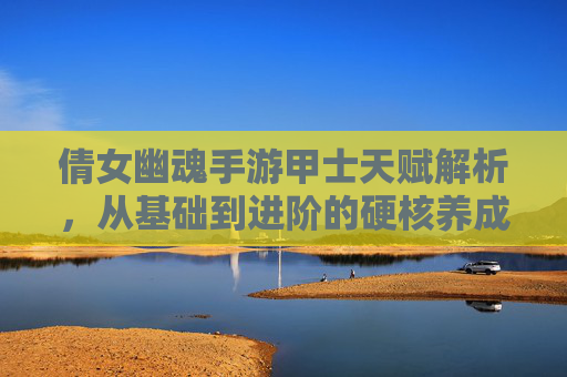 倩女幽魂手游甲士天赋解析，从基础到进阶的硬核养成路径