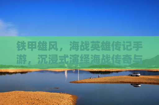 铁甲雄风,海战英雄传记手游,沉浸式演绎海战传奇与英雄史诗