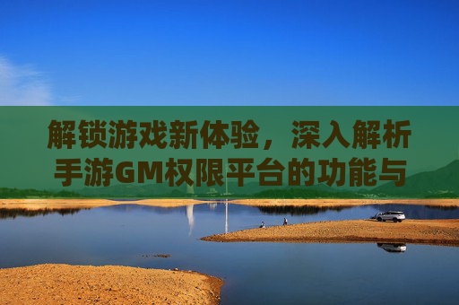 解锁游戏新体验,深入解析手游GM权限平台的功能与价值,解锁游戏新体验,深入解析手游GM权限平台的功能与价值
