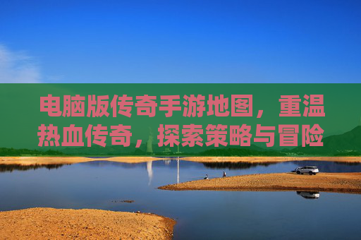 电脑版传奇手游地图,重温热血传奇,探索策略与冒险的全新维度