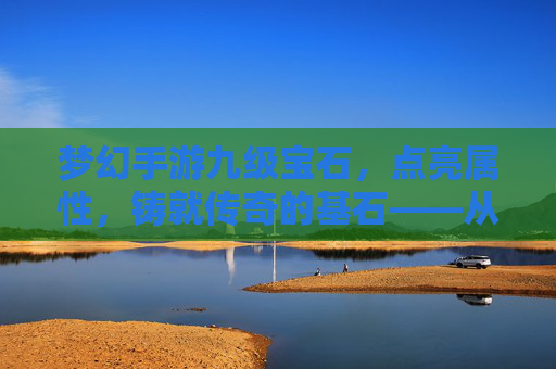 梦幻手游九级宝石,点亮属性,铸就传奇的基石——从入门到进阶的全面解析,梦幻手游九级宝石,点亮属性,铸就传奇的基石——从入门到进阶的全面解析