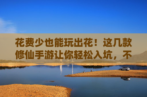 花费少也能玩出花!这几款修仙手游让你轻松入坑,不氪金也能修仙成神