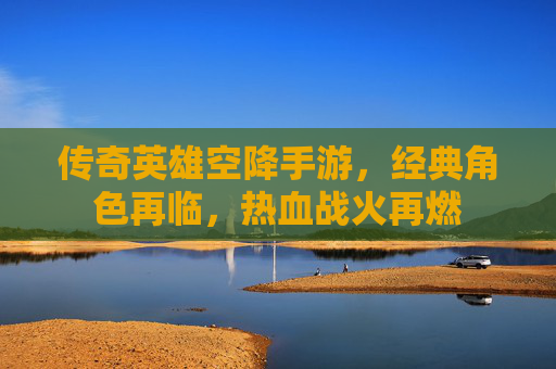 传奇英雄空降手游，经典角色再临，热血战火再燃